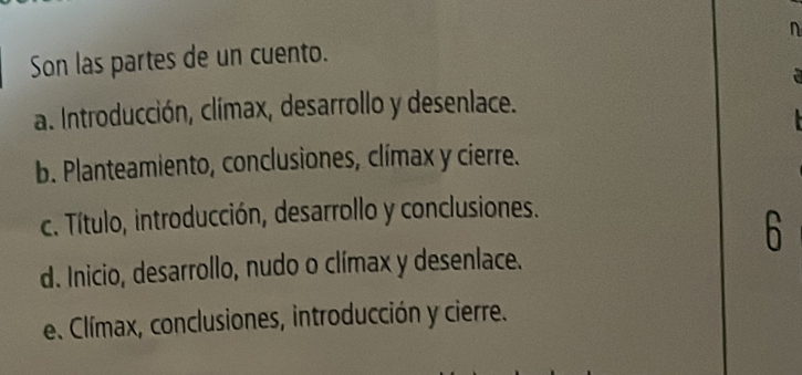 Son las partes de un cuento. n
a. Introducción, clímax, desarrollo y desenlace.
b. Planteamiento, conclusiones, clímax y cierre.
c. Título, introducción, desarrollo y conclusiones.
6
d. Inicio, desarrollo, nudo o clímax y desenlace.
e. Clímax, conclusiones, introducción y cierre.