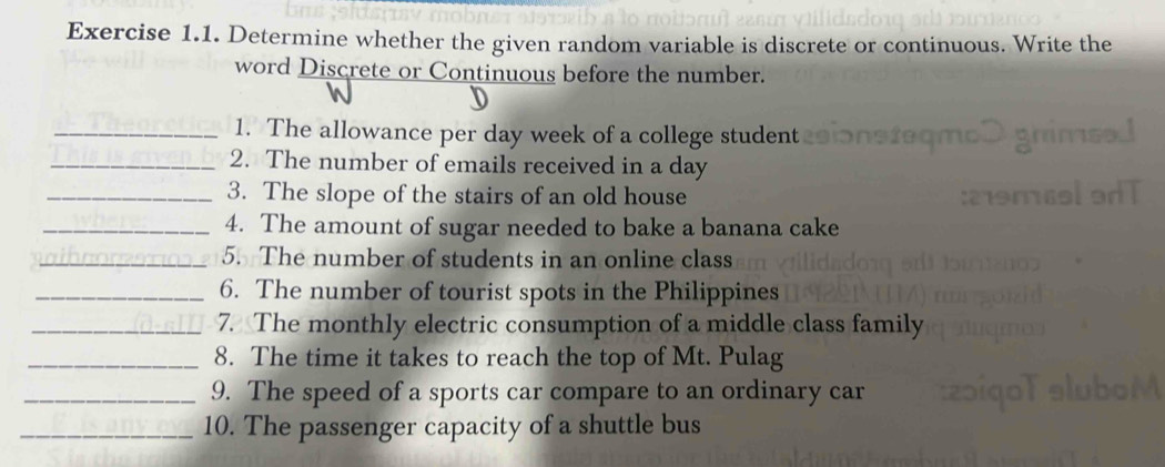 Determine whether the given random variable is discrete or continuous. Write the 
word Discrete or Continuous before the number. 
_1. The allowance per day week of a college student 
_2. The number of emails received in a day
_3. The slope of the stairs of an old house 
_4. The amount of sugar needed to bake a banana cake 
_5. The number of students in an online class 
_6. The number of tourist spots in the Philippines 
_7. The monthly electric consumption of a middle class family 
_8. The time it takes to reach the top of Mt. Pulag 
_9. The speed of a sports car compare to an ordinary car 
_10. The passenger capacity of a shuttle bus