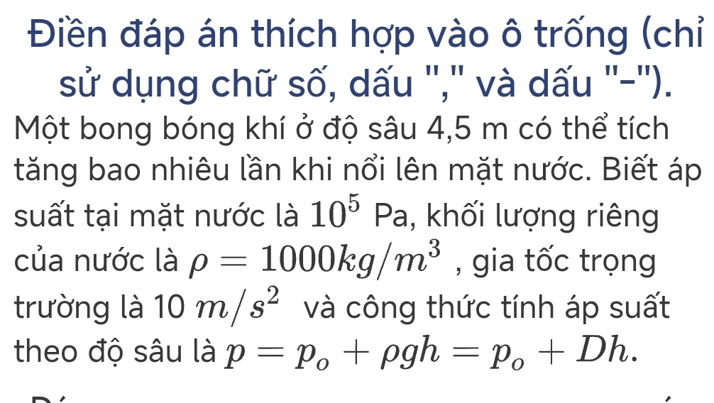 Điền đáp án thích hợp vào ô trống (chỉ 
sử dụng chữ số, dấu '','' và dấu ''-''). 
Một bong bóng khí ở độ sâu 4,5 m có thể tích 
tăng bao nhiêu lần khi nổi lên mặt nước. Biết áp 
suất tại mặt nước là 10^5 Pa, khối lượng riêng 
của nước là rho =1000kg/m^3 , gia tốc trọng 
trường là 10m/s^2 và công thức tính áp suất 
theo độ sâu là p=p_o+rho gh=p_o+Dh.