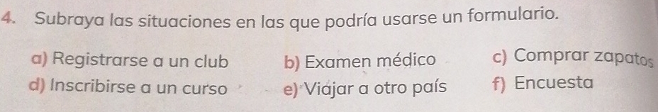 Subraya las situaciones en las que podría usarse un formulario.
a) Registrarse a un club b) Examen médico c) Comprar zapatos
d) Inscribirse a un curso e) Viajar a otro país f) Encuesta