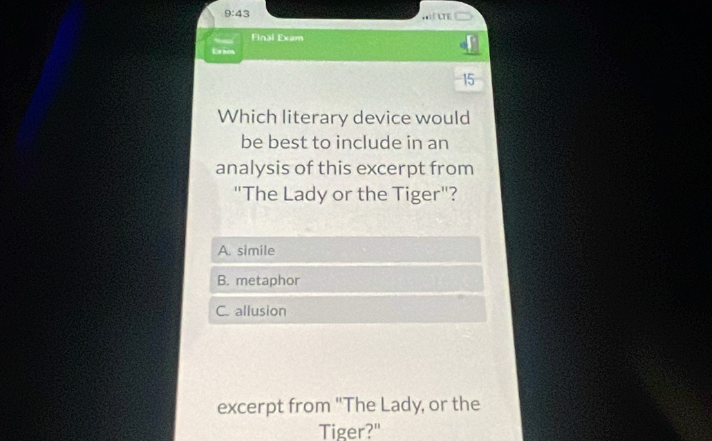 9:43 
LTE
a Final Exam
Erãos
15
Which literary device would
be best to include in an
analysis of this excerpt from
"The Lady or the Tiger"?
A. simile
B. metaphor
C. allusion
excerpt from "The Lady, or the
Tiger?"