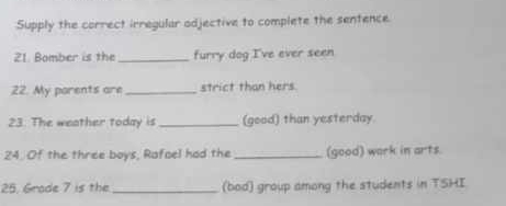 Supply the correct irregular odjective to complete the sentence. 
21. Bomber is the_ furry dog I've ever seen 
22. My parents are _strict than hers 
23. The weather today is _(good) than yesterday. 
24. Of the three boys, Rafoel had the _(good) work in arts. 
25. Grade 7 is the _(bod) group among the students in TSHI