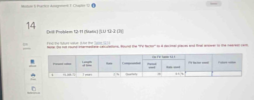 Modue § Practice Assignment 7. Chapter 12 
14 
Drill Problem 12-11 (Static) [LU 12-2 (3)] 
on Find the future value. (Use the Table 121) 
Note: Do not round intermediate calculations. Round the ''FV factor'' to 4 decimal places and final answer to the nearest cent,