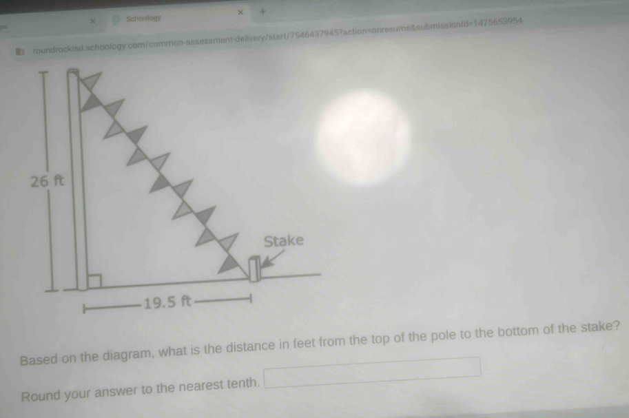 × + 
X Schoology 
roundrockisd.schoology.com/common-assessment-delivery/start/7546437945?action=onresume&submissionfd=1475653954 
Based on the diagram, what is the distance in feet from the top of the pole to the bottom of the stake? 
Round your answer to the nearest tenth.