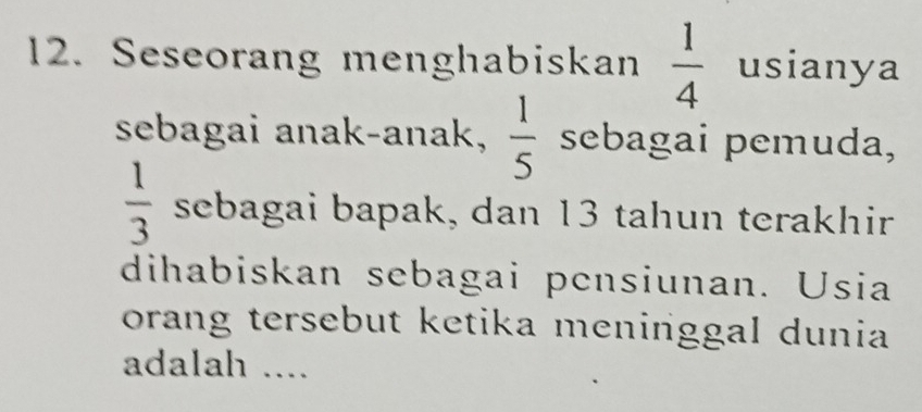 Seseorang menghabiskan  1/4  usianya 
sebagai anak-anak,  1/5  sebagai pemuda,
 1/3  sebagai bapak, dan 13 tahun terakhir 
dihabiskan sebagai pensiunan. Usia 
orang tersebut ketika meninggal dunia 
adalah ....