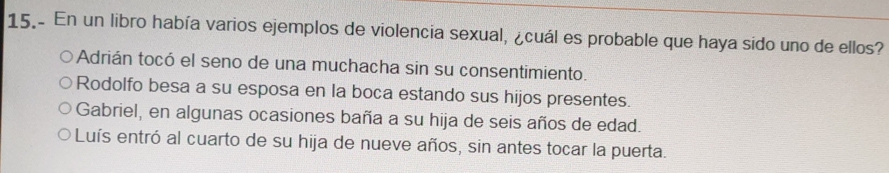 15.- En un libro había varios ejemplos de violencia sexual, ¿cuál es probable que haya sido uno de ellos?
Adrián tocó el seno de una muchacha sin su consentimiento.
Rodolfo besa a su esposa en la boca estando sus hijos presentes.
Gabriel, en algunas ocasiones baña a su hija de seis años de edad.
Luís entró al cuarto de su hija de nueve años, sin antes tocar la puerta.