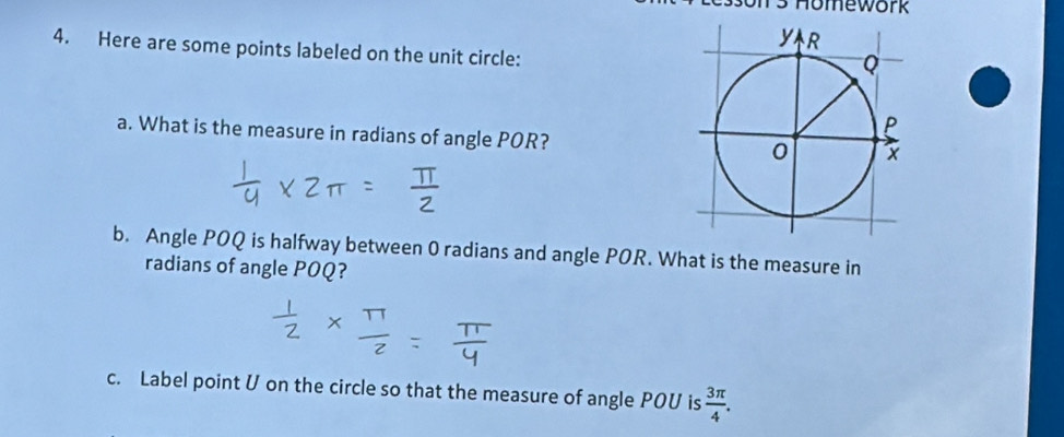 Homework 
4. Here are some points labeled on the unit circle: 
a. What is the measure in radians of angle POR? 
b. Angle POQ is halfway between 0 radians and angle POR. What is the measure in 
radians of angle POQ? 
c. Label point U on the circle so that the measure of angle POU is  3π /4 .