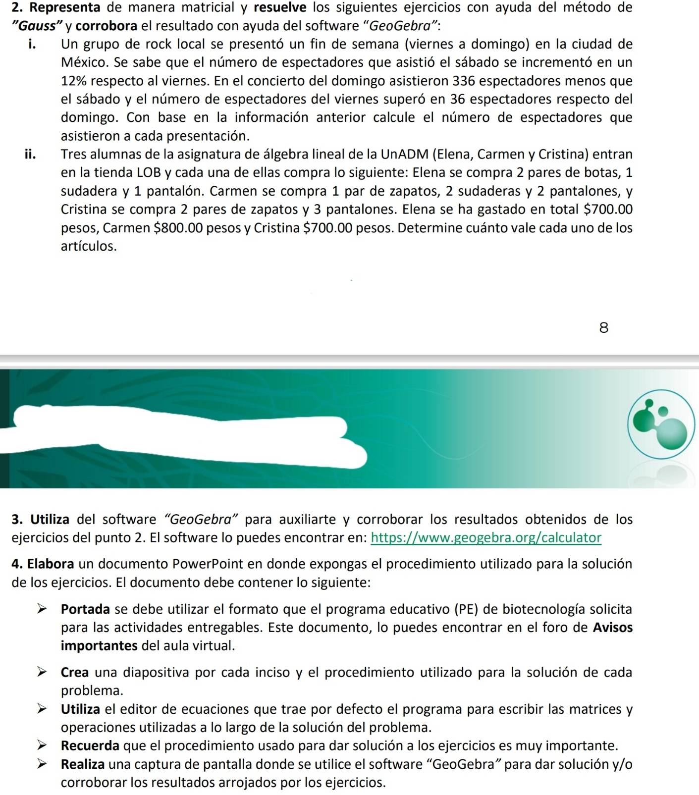 Representa de manera matricial y resuelve los siguientes ejercicios con ayuda del método de
"Gœuss" y corrobora el resultado con ayuda del software “GeoGebra”:
i. Un grupo de rock local se presentó un fin de semana (viernes a domingo) en la ciudad de
México. Se sabe que el número de espectadores que asistió el sábado se incrementó en un
12% respecto al viernes. En el concierto del domingo asistieron 336 espectadores menos que
el sábado y el número de espectadores del viernes superó en 36 espectadores respecto del
domingo. Con base en la información anterior calcule el número de espectadores que
asistieron a cada presentación.
ii. Tres alumnas de la asignatura de álgebra lineal de la UnADM (Elena, Carmen y Cristina) entran
en la tienda LOB y cada una de ellas compra lo siguiente: Elena se compra 2 pares de botas, 1
sudadera y 1 pantalón. Carmen se compra 1 par de zapatos, 2 sudaderas y 2 pantalones, y
Cristina se compra 2 pares de zapatos y 3 pantalones. Elena se ha gastado en total $700.00
pesos, Carmen $800.00 pesos y Cristina $700.00 pesos. Determine cuánto vale cada uno de los
artículos.
8
3. Utiliza del software “GeoGebrα” para auxiliarte y corroborar los resultados obtenidos de los
ejercicios del punto 2. El software lo puedes encontrar en: https://www.geogebra.org/calculator
4. Elabora un documento PowerPoint en donde expongas el procedimiento utilizado para la solución
de los ejercicios. El documento debe contener lo siguiente:
Portada se debe utilizar el formato que el programa educativo (PE) de biotecnología solicita
para las actividades entregables. Este documento, lo puedes encontrar en el foro de Avisos
importantes del aula virtual.
Crea una diapositiva por cada inciso y el procedimiento utilizado para la solución de cada
problema.
Utiliza el editor de ecuaciones que trae por defecto el programa para escribir las matrices y
operaciones utilizadas a lo largo de la solución del problema.
Recuerda que el procedimiento usado para dar solución a los ejercicios es muy importante.
Realiza una captura de pantalla donde se utilice el software “GeoGebra” para dar solución y/o
corroborar los resultados arrojados por los ejercicios.