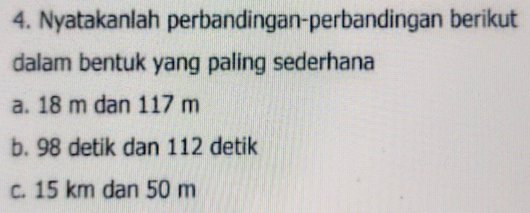 Nyatakanlah perbandingan-perbandingan berikut 
dalam bentuk yang paling sederhana 
a. 18 m dan 117 m
b. 98 detik dan 112 detik
c. 15 km dan 50 m