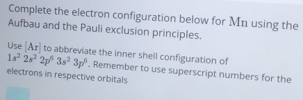 Complete the electron configuration below for Mn using the 
Aufbau and the Pauli exclusion principles. 
Use [Ar] to abbreviate the inner shell configuration of
1s^22s^22p^63s^23p^6. Remember to use superscript numbers for the 
electrons in respective orbitals