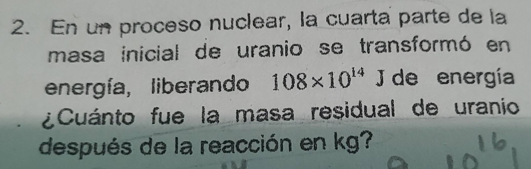 En un proceso nuclear, la cuarta parte de la 
masa inicial de uranio se transformó en 
energía, liberando 108* 10^(14)J de energía 
¿Cuánto fue la masa residual de uranio 
después de la reacción en kg?