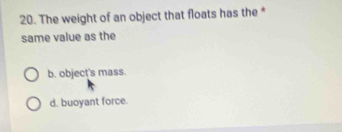 The weight of an object that floats has the *
same value as the
b. object's mass.
d. buoyant force.