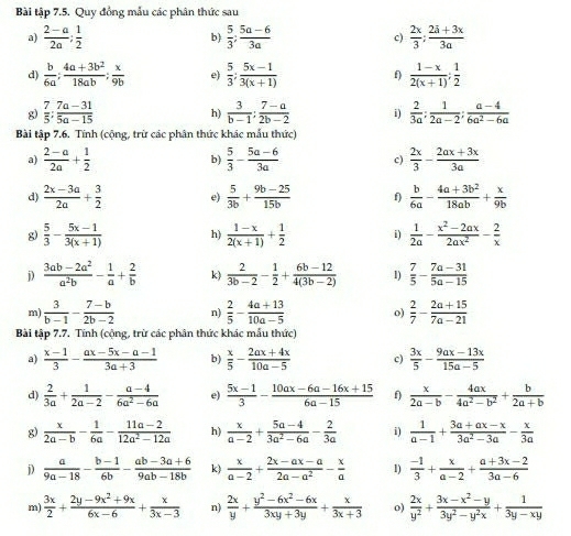 Bài tập 7.5. Quy đồng mẫu các phân thức sau
a)  (2-a)/2a ; 1/2   5/3 ; (5a-6)/3a  c)  2x/3 ; (2a+3x)/3a 
b)
d)  b/6a ; (4a+3b^2)/18ab ; x/9b  e)  5/3 ; (5x-1)/3(x+1)  f)  (1-x)/2(x+1) ; 1/2 
g)  7/5 ; (7a-31)/5a-15   3/b-1 : (7-a)/2b-2  i)  2/3a ; 1/2a-2 ; (a-4)/6a^2-6a 
h)
Bài tập 7.6. Tính (cộng, trừ các phân thức khác mẫu thức)
a)  (2-a)/2a + 1/2  b)  5/3 - (5a-6)/3a  c)  2x/3 - (2ax+3x)/3a 
d)  (2x-3a)/2a + 3/2  e)  5/3b + (9b-25)/15b  f)  b/6a - (4a+3b^2)/18ab + x/9b 
g)  5/3 - (5x-1)/3(x+1)  h)  (1-x)/2(x+1) + 1/2  i)  1/2a - (x^2-2ax)/2ax^2 - 2/x 
j)  (3ab-2a^2)/a^2b - 1/a + 2/b  k)  2/3b-2 - 1/2 + (6b-12)/4(3b-2)  1)  7/5 - (7a-31)/5a-15 
m)  3/b-1 - (7-b)/2b-2  n)  2/5 - (4a+13)/10a-5  o)  2/7 - (2a+15)/7a-21 
Bài tập 7.7. Tính (cộng, trừ các phân thức khác mẫu thức)
a)  (x-1)/3 - (ax-5x-a-1)/3a+3  b)  x/5 - (2ax+4x)/10a-5  c)  3x/5 - (9ax-13x)/15a-5 
d)  2/3a + 1/2a-2 - (a-4)/6a^2-6a  e)  (5x-1)/3 - (10ax-6a-16x+15)/6a-15  f)  x/2a-b - 4ax/4a^2-b^2 + b/2a+b 
g)  x/2a-b - 1/6a - (11a-2)/12a^2-12a  h)  x/a-2 + (5a-4)/3a^2-6a - 2/3a  i)  1/a-1 + (3a+ax-x)/3a^2-3a - x/3a 
j)  a/9a-18 - (b-1)/6b - (ab-3a+6)/9ab-18b  k)  x/a-2 + (2x-ax-a)/2a-a^2 - x/a  1)  (-1)/3 + x/a-2 + (a+3x-2)/3a-6 
m)  3x/2 + (2y-9x^2+9x)/6x-6 + x/3x-3  n)  2x/y + (y^2-6x^2-6x)/3xy+3y + x/3x+3  o)  2x/y^2 + (3x-x^2-y)/3y^2-y^2x + 1/3y-xy 