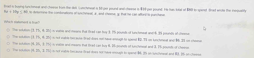 Brad is buying lunchmeat and cheese from the deli. Lunchmeat is $8 per pound and cheese is $10 per pound. He has total of $80 to spend. Brad wrote the inequality
8x+10y≤ 80 , to determine the combinations of lunchmeat, æ, and cheese, y, that he can afford to purchase.
Which statement is true?
The solution (2.75,6.25) is viable and means that Brad can buy 2. 75 pounds of lunchmeat and 6. 25 pounds of cheese
The solution (2.75,6.25) is not viable because Brad does not have enough to spend $2. 75 on lunchmeat and $6. 25 on cheese.
The solution (6.25,2.75) is viable and means that Brad can buy 6. 25 pounds of lunchmeat and 2. 75 pounds of cheese
The solution (6.25,2.75) is not viable because Brad does not have enough to spend $6. 25 on lunchmeat and $2. 25 on cheese.