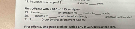 Insurance surcharge of $_  a year for_ years. 
First Offense with a BAC of . 15% or higher 
19. License _or forfeiture for _ months to _ months
20. _ months to _months interlock device, _of license until installed 
21. $_ Drunk Driving Enforcement fund fee 
First offense, Underage drinking, with a BAC of . 01% but less than . 08%.