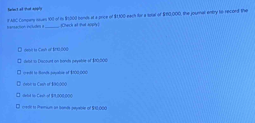 Select all that apply
If ABC Company issues 100 of its $1,000 bonds at a price of $1,100 each for a total of $110,000, the journal entry to record the
transaction includes a _. (Check all that apply.)
debit to Cash of $110,000
debit to Discount on bonds payable of $10,000
credit to Bonds payable of $100,000
debit to Cash of $90,000
debit to Cash of $11,000,000
credit to Premium on bonds payable of $10,000