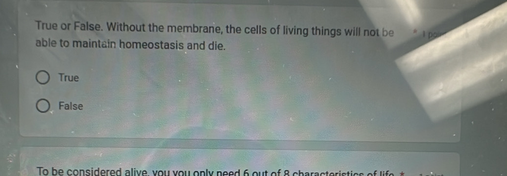 True or False. Without the membrane, the cells of living things will not be
able to maintain homeostasis and die.
True
False
To be considered alive you you only need 6 out of 8 characteristics of life