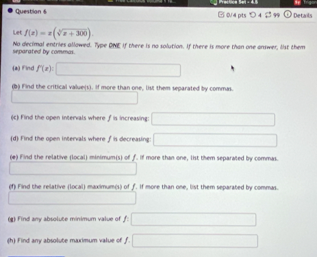 Practice Set - 4.5 Sy Trigon 
Question 6 □0/4 pts つ4 2 99 Details 
Let f(x)=x(sqrt[3](x+300)). 
No decimal entries allowed. Type DNE if there is no solution. If there is more than one answer, list them 
separated by commas. 
(a) Find f'(x) : _ -sqrt() □  
(b) Find the critical value(s). If more than one, list them separated by commas. 
_  
(c) Find the open intervals where f is increasing: □ 
(d) Find the open intervals where f is decreasing: □ 
(e) Find the relative (local) minimum(s) of f. If more than one, list them separated by commas. 
□ 
(f) Find the relative (local) maximum(s) of f. If more than one, list them separated by commas. 
□ 
(g) Find any absolute minimum value of f : □ 
(h) Find any absolute maximum value of f. □