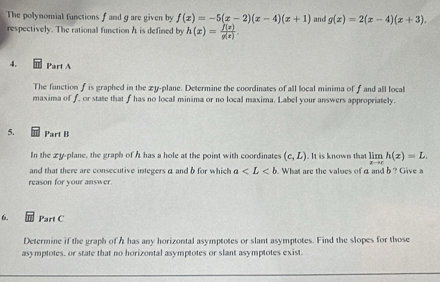 The polynomial functions f and g are given by f(x)=-5(x-2)(x-4)(x+1) and g(x)=2(x-4)(x+3). 
respectively. The rational function h is defined by h(x)= f(x)/g(x) . 
4. Part A 
The function f is graphed in the xy -plane. Determine the coordinates of all local minima of f and all local 
maxima of f. or state that f has no local minima or no local maxima. Label your answers appropriately. 
5. Part B 
In the xy -plane. the graph of has a hole at the point with coordinates (c,L). It is known that limlimits _xto ch(x)=L. 
and that there are consecutive integers a and b for which a . What are the values of a and b ? Give a 
reason for your answer. 
6. Part C 
Determine if the graph of h has any horizontal asymptotes or slant asymptotes. Find the slopes for those 
asymptotes. or state that no horizontal asymptotes or slant asymptotes exist.