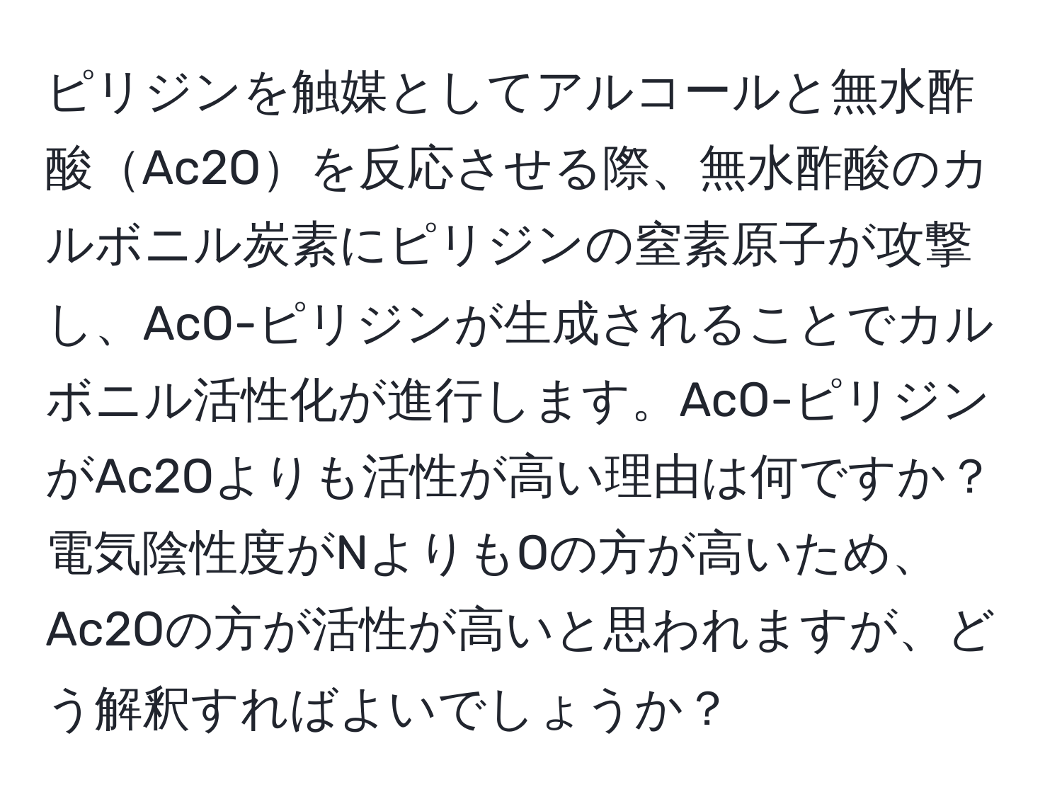 ピリジンを触媒としてアルコールと無水酢酸Ac2Oを反応させる際、無水酢酸のカルボニル炭素にピリジンの窒素原子が攻撃し、AcO-ピリジンが生成されることでカルボニル活性化が進行します。AcO-ピリジンがAc2Oよりも活性が高い理由は何ですか？電気陰性度がNよりもOの方が高いため、Ac2Oの方が活性が高いと思われますが、どう解釈すればよいでしょうか？