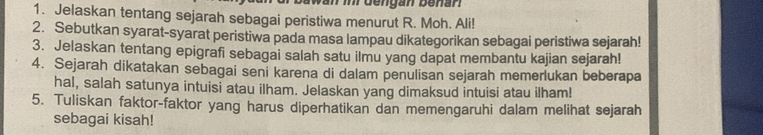 an in dengan benan 
1. Jelaskan tentang sejarah sebagai peristiwa menurut R. Moh. Ali! 
2. Sebutkan syarat-syarat peristiwa pada masa lampau dikategorikan sebagai peristiwa sejarah! 
3. Jelaskan tentang epigrafi sebagai salah satu ilmu yang dapat membantu kajian sejarah! 
4. Sejarah dikatakan sebagai seni karena di dalam penulisan sejarah memerlukan beberapa 
hal, salah satunya intuisi atau ilham. Jelaskan yang dimaksud intuisi atau ilham! 
5. Tuliskan faktor-faktor yang harus diperhatikan dan memengaruhi dalam melihat sejarah 
sebagai kisah!