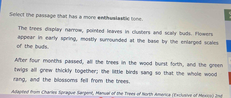 Select the passage that has a more enthusiastic tone. 
The trees display narrow, pointed leaves in clusters and scaly buds. Flowers 
appear in early spring, mostly surrounded at the base by the enlarged scales 
of the buds. 
After four months passed, all the trees in the wood burst forth, and the green 
twigs all grew thickly together; the little birds sang so that the whole wood 
rang, and the blossoms fell from the trees. 
Adapted from Charles Sprague Sargent, Manual of the Trees of North America (Exclusive of Mexico) 2nd