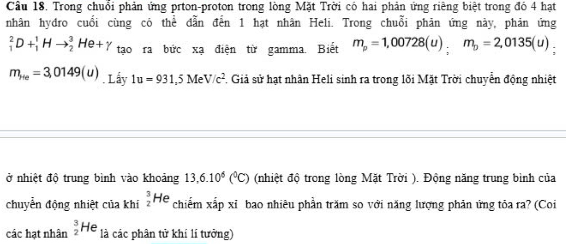 Trong chuổi phản ứng prton-proton trong lòng Mặt Trời có hai phản ứng riêng biệt trong đó 4 hạt 
nhân hydro cuối cùng có thể dẫn đến 1 hạt nhân Heli. Trong chuỗi phản ứng này, phản ứng
_1^(2D+_1^1Hto _2^3He+gamma tạo ra bức xạ điện từ gamma. Biết m_p)=1,00728(u); m_D=2,0135(u)
m_He=3,0149(u). Lấy 1u=931,5MeV/c^2 F. Giả sử hạt nhân Heli sinh ra trong lõi Mặt Trời chuyển động nhiệt 
ở nhiệt độ trung bình vào khoảng 13,6.10^6(^0C) (nhiệt độ trong lòng Mặt Trời ). Động năng trung bình của 
chuyển động nhiệt của khí _2^3He chiếm xấp xỉ bao nhiêu phần trăm so với năng lượng phản ứng tỏa ra? (Coi 
các hạt nhân _2^3He là các phân tử khí lí tưởng)