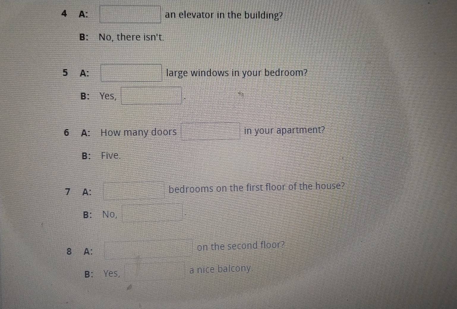 A: □ an elevator in the building?
B: No, there isn't.
5 A: large windows in your bedroom?
B: Yes,
6 A: How many doors in your apartment?
B: Five.
7 A: bedrooms on the first floor of the house?
B: No
8 A: on the second floor?
B: Yes, a nice balcony.