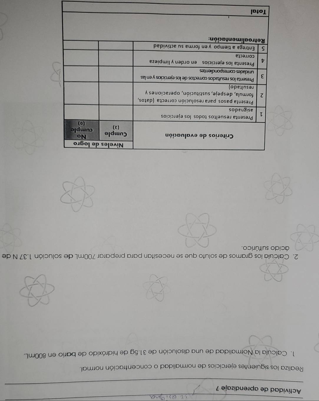 Actividad de aprendizaje 7 
Realiza los siguientes ejercicios de normalidad o concentración normal. 
1. Calcula la Normalidad de una disolución de 31.5g de hidróxido de bario en 800mL. 
2. Calcula los gramos de soluto que se necesitan para preparar 700mL de solución 1.37 N de 
ácido sulfúrico.