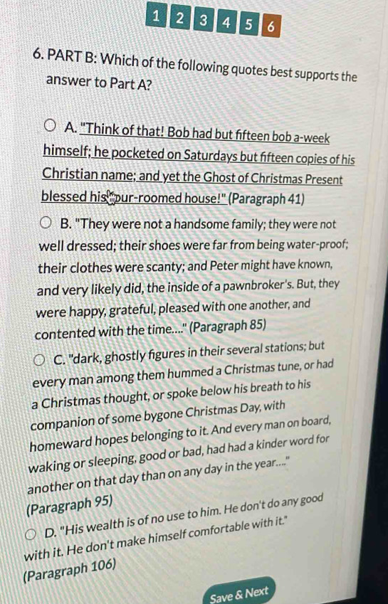 1 2 3 4 5 6
6. PART B: Which of the following quotes best supports the
answer to Part A?
A. "Think of that! Bob had but fifteen bob a-week
himself; he pocketed on Saturdays but fifteen copies of his
Christian name; and yet the Ghost of Christmas Present
blessed his pur-roomed house!" (Paragraph 41)
B. "They were not a handsome family; they were not
well dressed; their shoes were far from being water-proof;
their clothes were scanty; and Peter might have known,
and very likely did, the inside of a pawnbroker's. But, they
were happy, grateful, pleased with one another, and
contented with the time....'' (Paragraph 85)
C. "dark, ghostly figures in their several stations; but
every man among them hummed a Christmas tune, or had
a Christmas thought, or spoke below his breath to his
companion of some bygone Christmas Day, with
homeward hopes belonging to it. And every man on board,
waking or sleeping, good or bad, had had a kinder word for
another on that day than on any day in the year....."
(Paragraph 95)
D. "His wealth is of no use to him. He don't do any good
with it. He don't make himself comfortable with it."
(Paragraph 106)
Save & Next