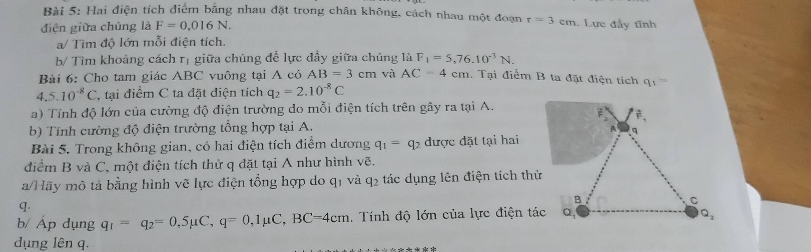 Hai điện tích điểm bằng nhau đặt trong chân không, cách nhau một đoạn r=3cm. Lực đầy tĩnh
điện giữa chúng là F=0,016N.
a/ Tìm độ lớn mỗi điện tích.
b/ Tìm khoảng cách rị giữa chúng để lực đầy giữa chúng là F_1=5,76.10^(-3)N.
Bài 6: Cho tam giác ABC vuông tại A có AB=3cm và AC=4cm 1. Tại điểm B ta đặt điện tích q_1=
4,5.10^(-8)C , tại điểm C ta đặt điện tích q_2=2.10^(-8)C
a)  Tính độ lớn của cường độ điện trường do mỗi điện tích trên gây ra tại A.
b) Tính cường độ điện trường tổng hợp tại A.
Bài 5. Trong không gian, có hai điện tích điểm dương q_1=q_2 được đặt tại hai
điểm B và C, một điện tích thử q đặt tại A như hình vẽ.
a/Hãy mô tả bằng hình vẽ lực điện tổng hợp do q_1. và q_2 tác dụng lên điện tích thử
q.
b/ Áp dụng q_1=q_2=0,5mu C,q=0,1mu C,BC=4cm.  Tính độ lớn của lực điện tác
dụng lên q.