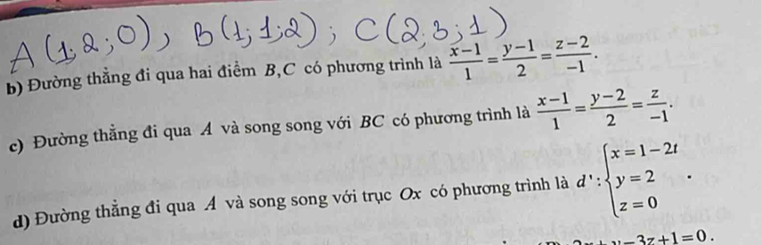 Đường thẳng đi qua hai điểm B,C có phương trình là  (x-1)/1 = (y-1)/2 = (z-2)/-1 . 
c) Đường thẳng đi qua A và song song với BC có phương trình là  (x-1)/1 = (y-2)/2 = z/-1 . 
d) Đường thẳng đi qua A và song song với trục Ox có phương trình là d':beginarrayl x=1-2t y=2 z=0endarray..
x-3z+1=0.