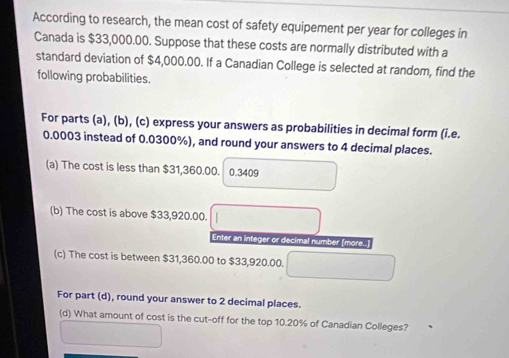 According to research, the mean cost of safety equipement per year for colleges in 
Canada is $33,000.00. Suppose that these costs are normally distributed with a 
standard deviation of $4,000.00. If a Canadian College is selected at random, find the 
following probabilities. 
For parts (a), (b), (c) express your answers as probabilities in decimal form (i.e.
0.0003 instead of 0.0300%), and round your answers to 4 decimal places. 
(a) The cost is less than $31,360.00. 0.3409
(b) The cost is above $33,920.00. 
Enter an integer or decimal number [more..] 
(c) The cost is between $31,360.00 to $33,920.00. 
For part (d), round your answer to 2 decimal places. 
(d) What amount of cost is the cut-off for the top 10.20% of Canadian Colleges?