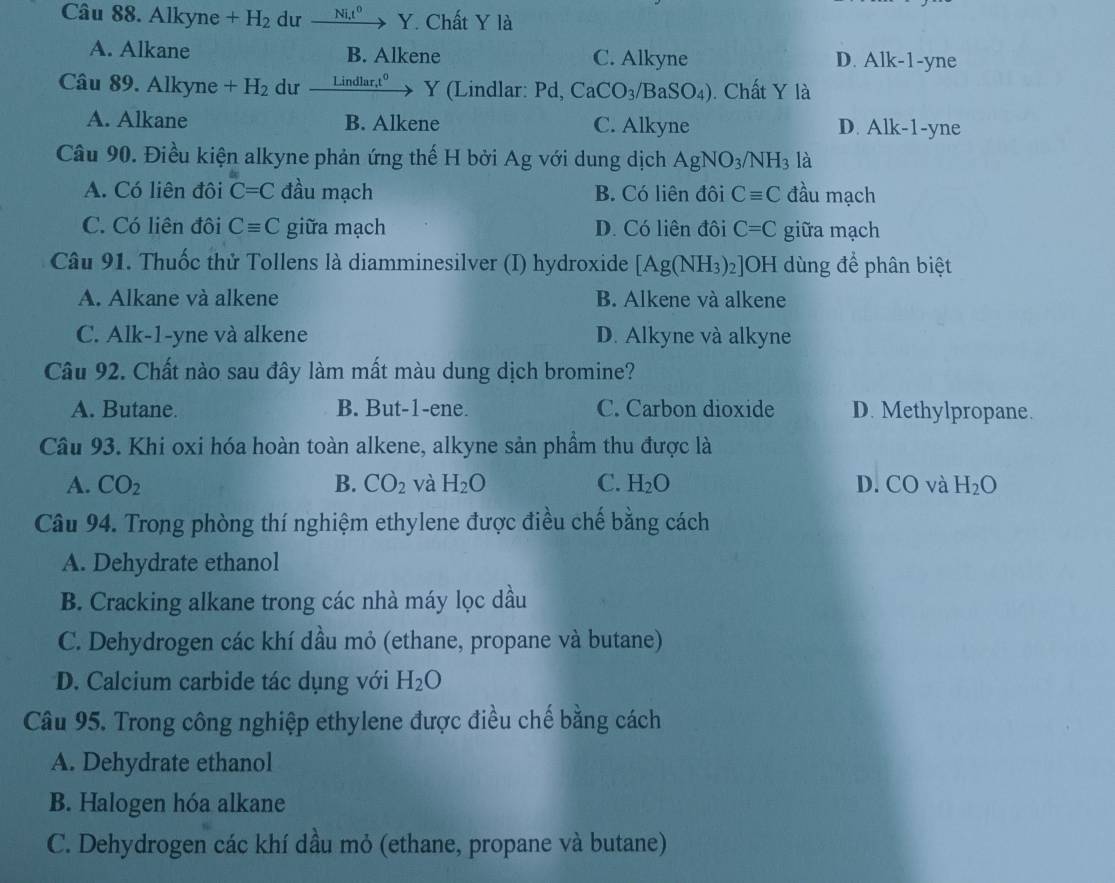 Alkyne +H_2 dư xrightarrow Ni_+Y. Chất Y là
A. Alkane B. Alkene C. Alkyne D. Alk-1-yne
Câu 89. Alkyne +H_2 dư Lindlar,t^0 Y (Lindlar: Pd, CaCO_3/BaSO_4). Chất Y là
A. Alkane B. Alkene C. Alkyne D. Alk-1-yne
Câu 90. Điều kiện alkyne phản ứng thế H bởi Ag với dung dịch AgNO_3/NH_3 là
A. Có liên đôi C=C đầu mạch B. Có liên đôi Cequiv C đầu mạch
C. Có liên đôi Cequiv C giữa mạch D. Có liên đôi C=C giữa mạch
Câu 91. Thuốc thử Tollens là diamminesilver (I) hydroxide [Ag(NH_3)_2] OH dùng để phân biệt
A. Alkane và alkene B. Alkene và alkene
C. Alk-1-yne và alkene D. Alkyne và alkyne
Câu 92. Chất nào sau đây làm mất màu dung dịch bromine?
A. Butane. B. But-1-ene. C. Carbon dioxide D. Methylpropane.
Câu 93. Khi oxi hóa hoàn toàn alkene, alkyne sản phầm thu được là
A. CO_2 B. CO_2 và H_2O C. H_2O D. CO và H_2O
Câu 94. Trong phòng thí nghiệm ethylene được điều chế bằng cách
A. Dehydrate ethanol
B. Cracking alkane trong các nhà máy lọc dầu
C. Dehydrogen các khí dầu mỏ (ethane, propane và butane)
D. Calcium carbide tác dụng với H_2O
Câu 95. Trong công nghiệp ethylene được điều chế bằng cách
A. Dehydrate ethanol
B. Halogen hóa alkane
C. Dehydrogen các khí dầu mỏ (ethane, propane và butane)