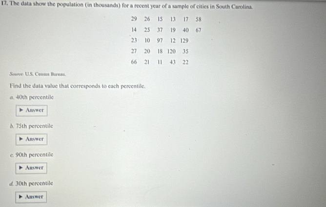 The data show the population (in thousands) for a recent year of a sample of cities in South Carolina.
29 26 15 13 17 58
14 25 37 19 40 67
23 10 97 12 129
27 20 18 120 35
66 21 11 43 22
Source: U.S. Census Bureau. 
Find the data value that corresponds to each percentile. 
a. 40th percentile 
Answer 
6. 75th percentile 
Answer 
e. 90th percentile 
Answer 
d. 30th percentile 
Answer