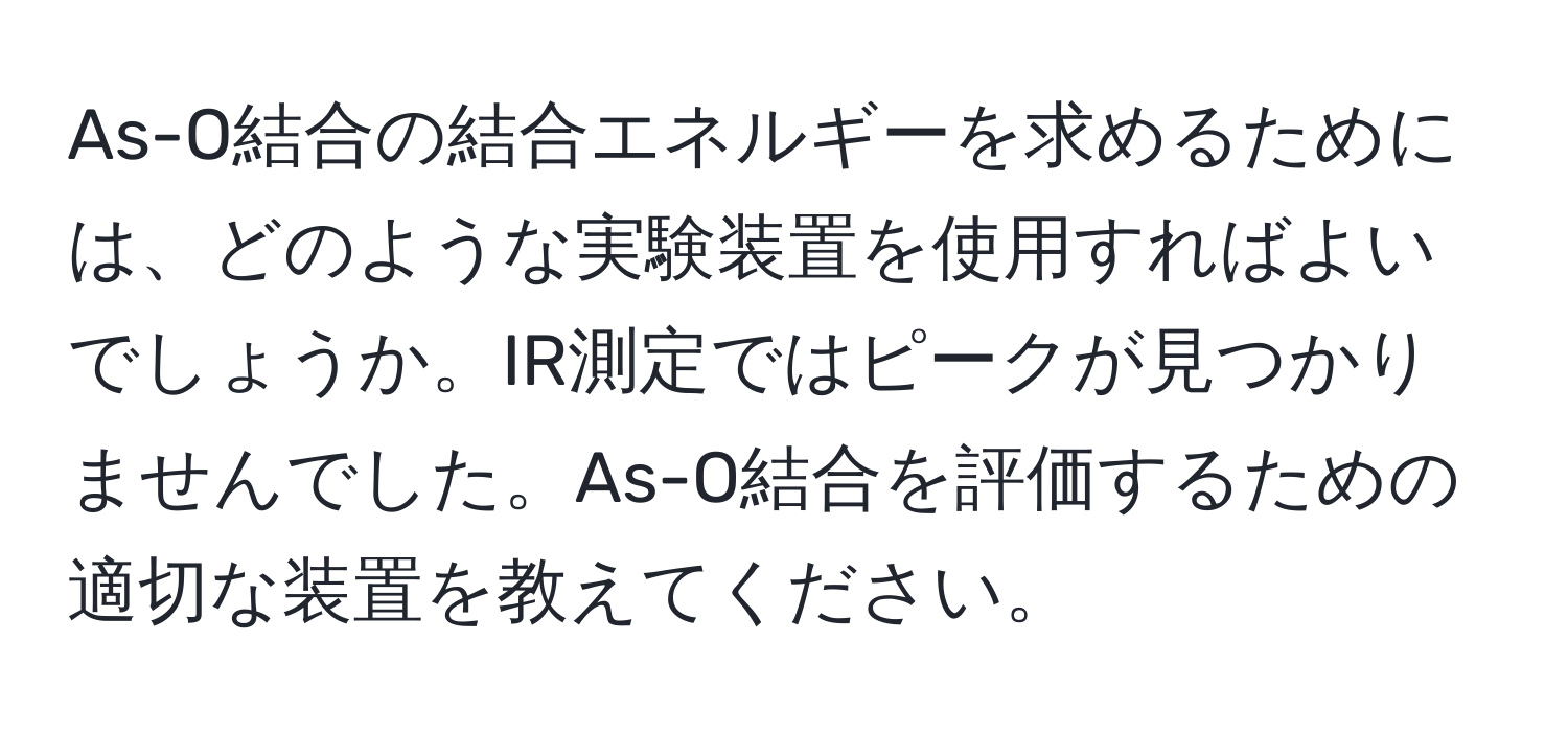 As-O結合の結合エネルギーを求めるためには、どのような実験装置を使用すればよいでしょうか。IR測定ではピークが見つかりませんでした。As-O結合を評価するための適切な装置を教えてください。