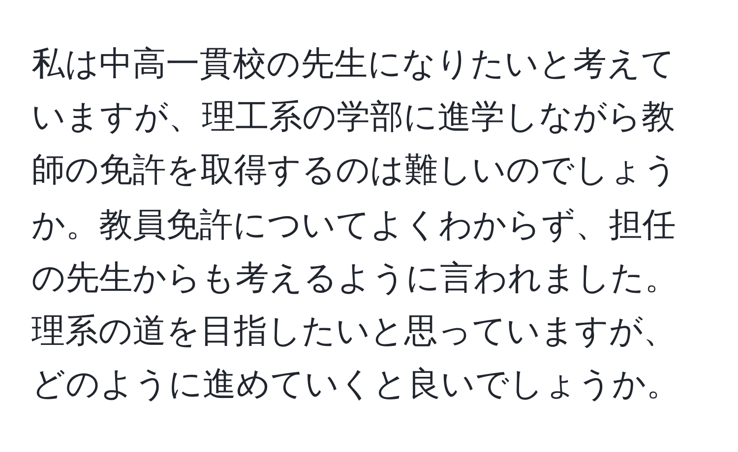 私は中高一貫校の先生になりたいと考えていますが、理工系の学部に進学しながら教師の免許を取得するのは難しいのでしょうか。教員免許についてよくわからず、担任の先生からも考えるように言われました。理系の道を目指したいと思っていますが、どのように進めていくと良いでしょうか。