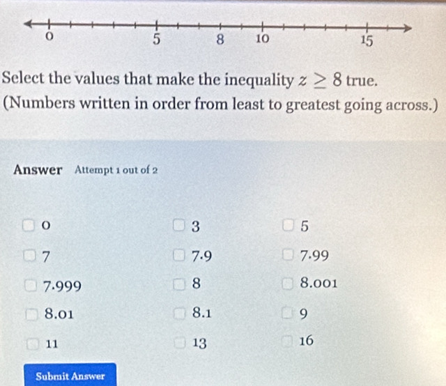 Select the values that make the inequality z≥ 8true. 
(Numbers written in order from least to greatest going across.)
Answer Attempt 1 out of 2
O
3
5
7 7.9 7.99
7.999 8 8.001
8.01 8.1 9
11
13
16
Submit Answer