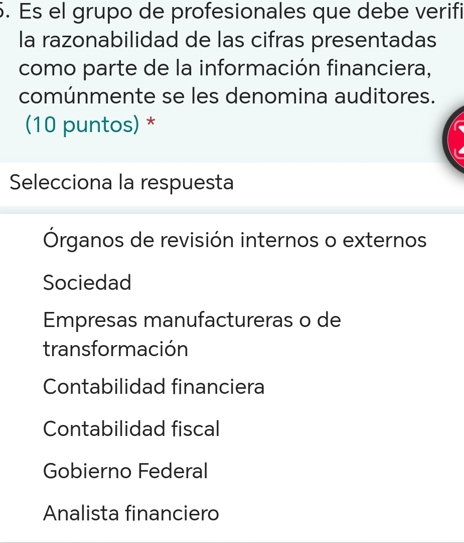 Es el grupo de profesionales que debe verifi
la razonabilidad de las cifras presentadas
como parte de la información financiera,
comúnmente se les denomina auditores.
(10 puntos) *
Selecciona la respuesta
Órganos de revisión internos o externos
Sociedad
Empresas manufactureras o de
transformación
Contabilidad financiera
Contabilidad fiscal
Gobierno Federal
Analista financiero