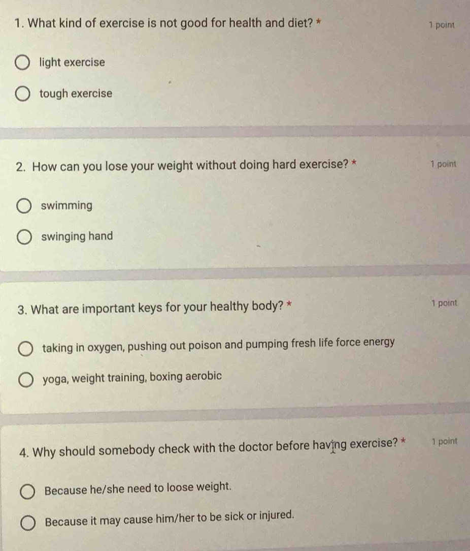 What kind of exercise is not good for health and diet? * 1 point
light exercise
tough exercise
2. How can you lose your weight without doing hard exercise? * 1 point
swimming
swinging hand
3. What are important keys for your healthy body? * 1 point
taking in oxygen, pushing out poison and pumping fresh life force energy
yoga, weight training, boxing aerobic
4. Why should somebody check with the doctor before having exercise? * 1 point
Because he/she need to loose weight.
Because it may cause him/her to be sick or injured.