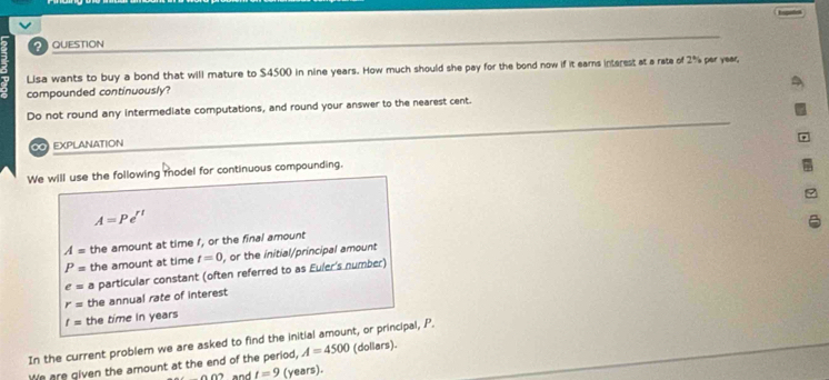 QUESTION 
Lisa wants to buy a bond that will mature to $4500 in nine years. How much should she pay for the bond now if it earns intsrest at a rate of 2% per year, 
compounded continuously? 
Do not round any intermediate computations, and round your answer to the nearest cent. 
∞O EXPLANATION 
We will use the following model for continuous compounding.
A=Pe^(rt)
A= the amount at time I, or the final amount
P= the amount at time t=0 , or the initial/principal amount
e= a particular constant (often referred to as Euler's number)
r= the annual rate of interest
t= the time in years
In the current problem we are asked to find the initial amount, or principal, P. 
We are given the amount at the end of the period, A=4500 (doliars).
000 and t=9 (years).