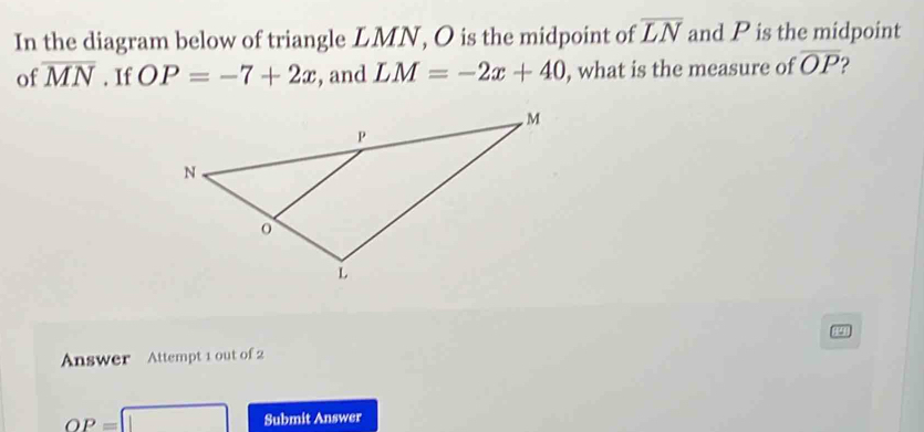 In the diagram below of triangle LMN, O is the midpoint of overline LN and P is the midpoint 
of overline MN. If OP=-7+2x , and LM=-2x+40 , what is the measure of overline OP 2 
Answer Attempt 1 out of 2
OP=□ Submit Answer