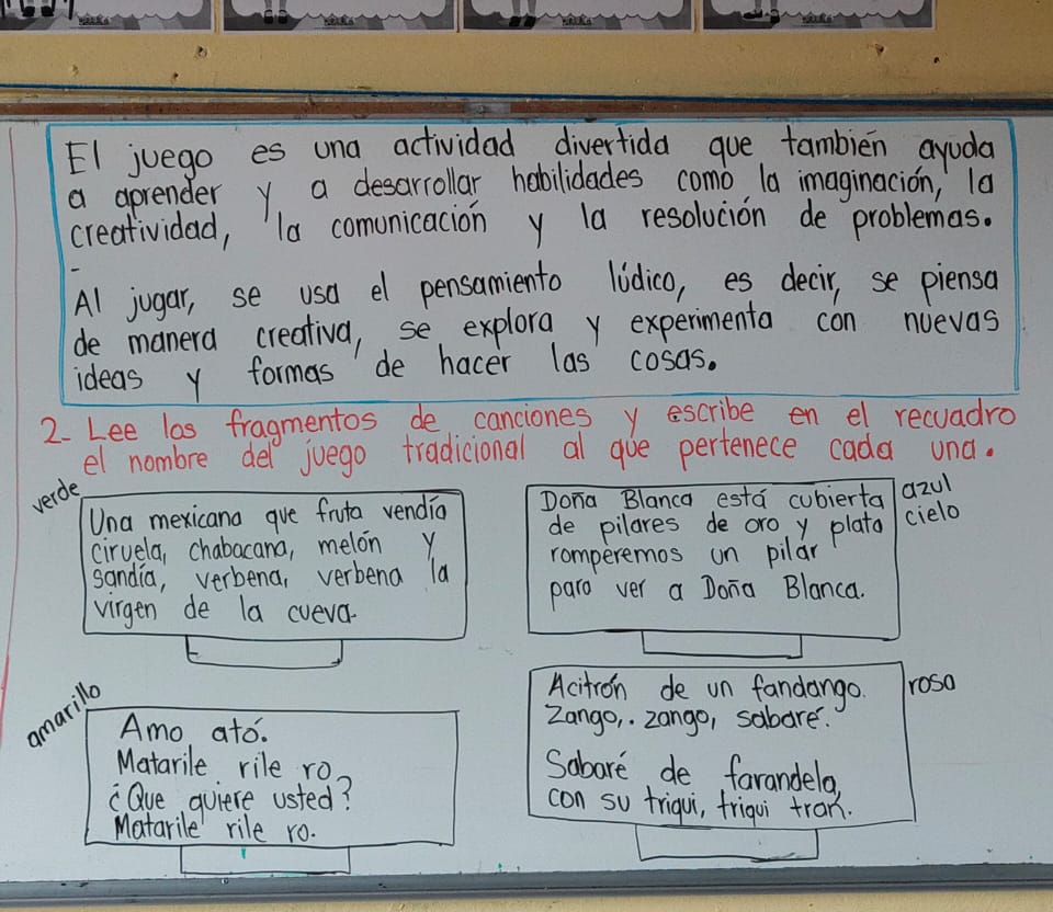 El juego es una actividad diverfida que tambien ayuda 
a aprender y a desarrollar hobilidades como, la imaginacion, la 
creatividad, la comunicacion y la resolucion de problemas. 
Al jugar, se usa el pensamiento lidico, es decir, se piensa 
de manera creativa, se explora y expermenta con nuevas 
ideas y formas de hacer las cosas. 
2. Lee los fragmentos de canciones y escribe en el recuadro 
el nombre del juego tradicional al gue perfenece cada una. 
verde 
Una mexicana gue fruta vendio Dona Blanca esta cubierta azu1 
de pilares de oro y plata cielo 
ciruela, chabacana, melon y romperemos un pilar 
sandia, verbena, verbena la 
virgen de la cveva. paro ver a Dona Blanca. 
arilla 
Acitron de un fandango rosa 
Amo ato. Zango, zango, sabare. 
Matarile rile ro 
Sabare de farandela. 
"Que quiere usted? 
con so triqui, friqui tran. 
Matarile rile ro.