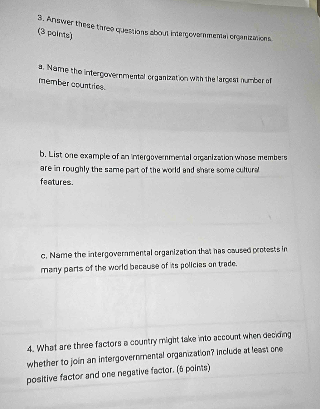 Answer these three questions about intergovernmental organizations. 
(3 points) 
a. Name the intergovernmental organization with the largest number of 
member countries. 
b. List one example of an intergovernmental organization whose members 
are in roughly the same part of the world and share some cultural 
features. 
c. Name the intergovernmental organization that has caused protests in 
many parts of the world because of its policies on trade. 
4. What are three factors a country might take into account when deciding 
whether to join an intergovernmental organization? Include at least one 
positive factor and one negative factor. (6 points)