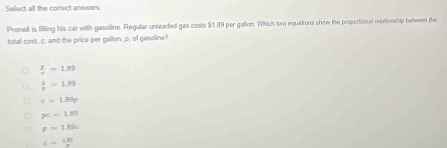 Select all the correct answers
Prenell is filling his car with gasoline. Regular unleaded gas costs $1.89 per gallon. Which two equations show the proportional relationship between the
total cost, c. and the price per gallon, p, of gasoline?
 p/v =1.89
 s/p =1.89
c=1.89p
pc=1.89
p=1.89c
c= 135/p 