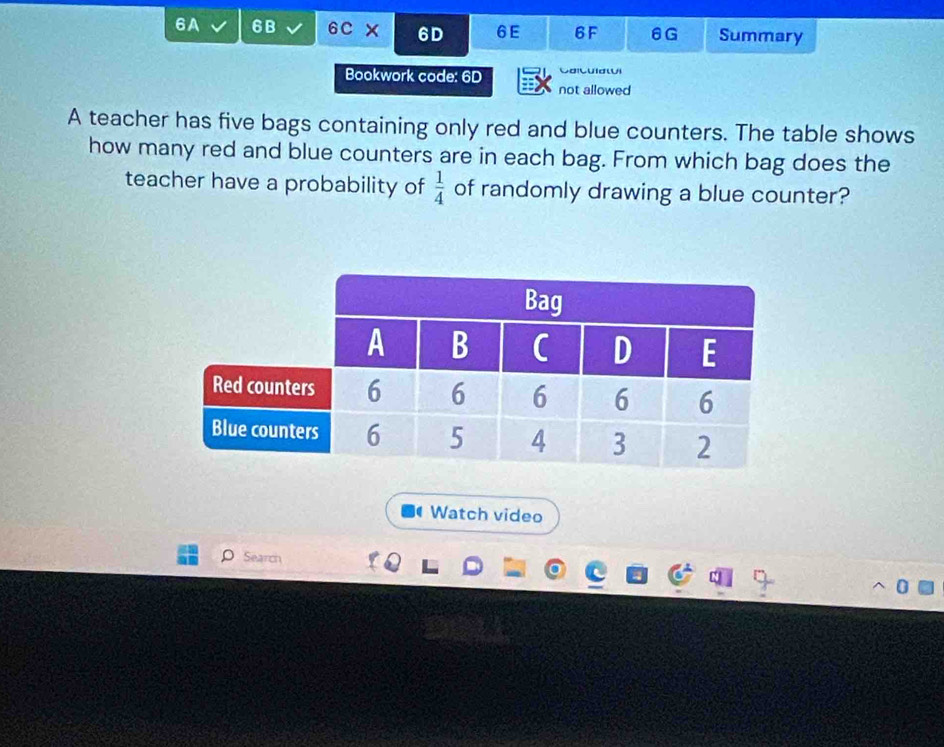 6A 6B 6C x 6D 6E 6F 6G Summary 
Bookwork code: 6D G a 
not allowed 
A teacher has five bags containing only red and blue counters. The table shows 
how many red and blue counters are in each bag. From which bag does the 
teacher have a probability of  1/4  of randomly drawing a blue counter? 
Watch video 
Search 
0