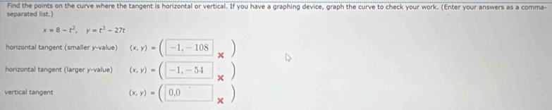 Find the points on the curve where the tangent is horizontal or vertical. If you have a graphing device, graph the curve to check your work. (Enter your answers as a comma- 
separated list.)
x=8-t^2, y=t^3-27t
horizontal tangent (smaller y -value) (x,y)=(□ -1,-108 □ _x)
horizontal tangent (larger y -value) (x,y)=(□ -1,-54)
vertical tangent (x,y)=(0,0)