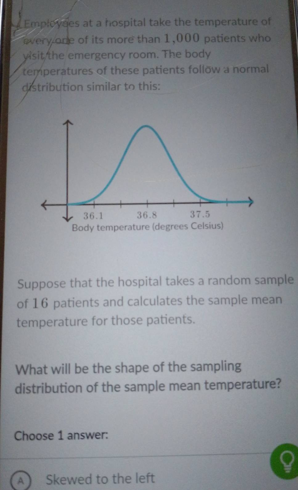 Employses at a hospital take the temperature of
every one of its more than 1,000 patients who
visit the emergency room. The body
temperatures of these patients follow a normal
distribution similar to this:
Suppose that the hospital takes a random sample
of 16 patients and calculates the sample mean
temperature for those patients.
What will be the shape of the sampling
distribution of the sample mean temperature?
Choose 1 answer:
A ) Skewed to the left