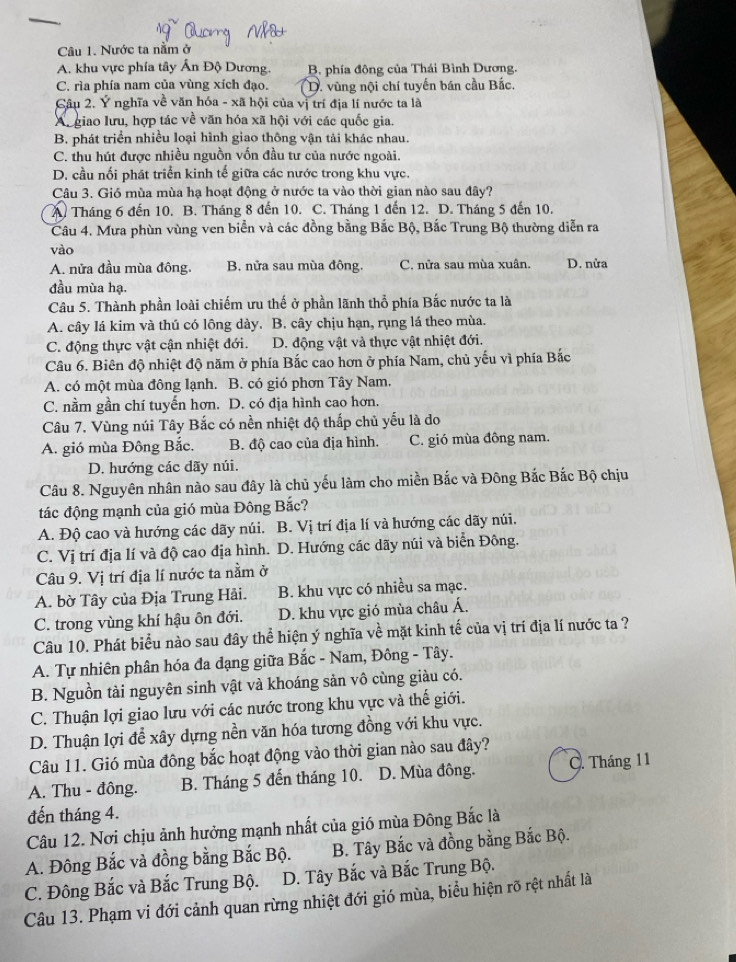 Nước ta nằm ở
A. khu vực phía tây Ấn Độ Dương. B. phía đông của Thái Bình Dương.
C. rìa phía nam của vùng xích đạo. D. vùng nội chí tuyến bán cầu Bắc.
Câu 2. Ý nghĩa về văn hóa - xã hội của vị trí địa lí nước ta là
Au giao lưu, hợp tác về văn hóa xã hội với các quốc gia.
B. phát triển nhiều loại hình giao thông vận tải khác nhau.
C. thu hút được nhiều nguồn vốn đầu tư của nước ngoài.
D. cầu nối phát triển kinh tế giữa các nước trong khu vực.
Câu 3. Gió mùa mùa hạ hoạt động ở nước ta vào thời gian nào sau đây?
A. Tháng 6 đến 10. B. Tháng 8 đến 10. C. Tháng 1 đến 12. D. Tháng 5 đến 10.
Câu 4. Mưa phùn vùng ven biển và các đồng bằng Bắc Bộ, Bắc Trung Bộ thường diễn ra
vào
A. nửa đầu mùa đông. B. nửa sau mùa đông. C. nửa sau mùa xuân. D. nửa
đầu mùa hạ.
Câu 5. Thành phần loài chiếm ưu thế ở phần lãnh thổ phía Bắc nước ta là
A. cây lá kim và thú có lông dày. B. cây chịu hạn, rụng lá theo mùa.
C. động thực vật cận nhiệt đới. D. động vật và thực vật nhiệt đới.
Câu 6. Biên độ nhiệt độ năm ở phía Bắc cao hơn ở phía Nam, chủ yếu vì phía Bắc
A. có một mùa đông lạnh. B. có gió phơn Tây Nam.
C. nằm gần chí tuyến hơn. D. có địa hình cao hơn.
Câu 7. Vùng núi Tây Bắc có nền nhiệt độ thấp chủ yếu là do
A. gió mùa Đông Bắc. B. độ cao của địa hình. C. gió mùa đông nam.
D. hướng các dãy núi.
Câu 8. Nguyên nhân nào sau đây là chủ yếu làm cho miền Bắc và Đông Bắc Bắc Bộ chịu
tác động mạnh của gió mùa Đông Bắc?
A. Độ cao và hướng các dãy núi. B. Vị trí địa lí và hướng các dãy núi.
C. Vị trí địa lí và độ cao địa hình. D. Hướng các dãy núi và biển Đông.
Câu 9. Vị trí địa lí nước ta nằm ở
A. bờ Tây của Địa Trung Hải. B. khu vực có nhiều sa mạc.
C. trong vùng khí hậu ôn đới. D. khu vực gió mùa châu Á.
Câu 10. Phát biểu nào sau đây thể hiện ý nghĩa về mặt kinh tế của vị trí địa lí nước ta ?
A. Tự nhiên phân hóa đa dạng giữa Bắc - Nam, Đông - Tây.
B. Nguồn tài nguyên sinh vật và khoáng sản vô cùng giàu có.
C. Thuận lợi giao lưu với các nước trong khu vực và thế giới.
D. Thuận lợi để xây dựng nền văn hóa tương đồng với khu vực.
Câu 11. Gió mùa đông bắc hoạt động vào thời gian nào sau đây?
A. Thu - đông. B. Tháng 5 đến tháng 10. D. Mùa đông. C. Tháng 11
đến tháng 4.
Câu 12. Nơi chịu ảnh hưởng mạnh nhất của gió mùa Đông Bắc là
A. Đông Bắc và đồng bằng Bắc Bộ. B. Tây Bắc và đồng bằng Bắc Bộ.
C. Đông Bắc và Bắc Trung Bộ. D. Tây Bắc và Bắc Trung Bộ.
Câu 13. Phạm vi đới cảnh quan rừng nhiệt đới gió mùa, biểu hiện rõ rệt nhất là