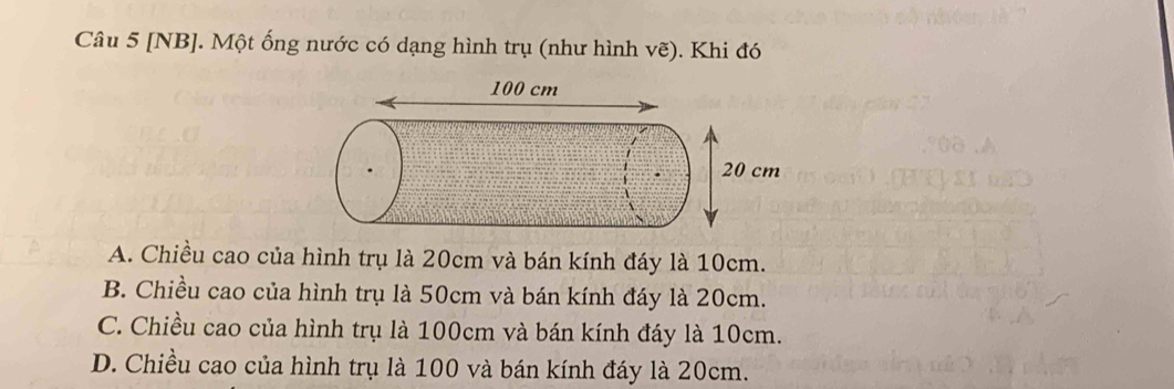 [NB]. Một ống nước có dạng hình trụ (như hình vẽ). Khi đó
A. Chiều cao của hình trụ là 20cm và bán kính đáy là 10cm.
B. Chiều cao của hình trụ là 50cm và bán kính đáy là 20cm.
C. Chiều cao của hình trụ là 100cm và bán kính đáy là 10cm.
D. Chiều cao của hình trụ là 100 và bán kính đáy là 20cm.